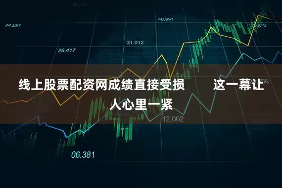 线上股票配资网成绩直接受损        这一幕让人心里一紧