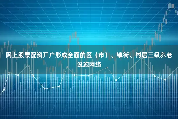 网上股票配资开户形成全面的区（市）、镇街、村居三级养老设施网络